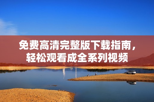 免费高清完整版下载指南，轻松观看成全系列视频