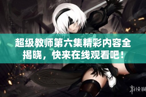 超级教师第六集精彩内容全揭晓，快来在线观看吧！