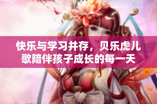 快乐与学习并存，贝乐虎儿歌陪伴孩子成长的每一天