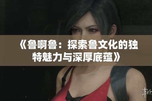 《鲁啊鲁：探索鲁文化的独特魅力与深厚底蕴》