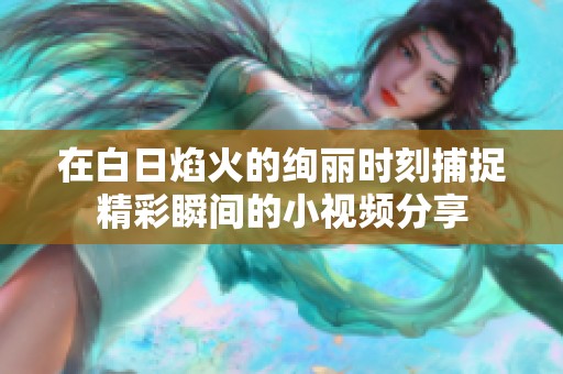 在白日焰火的绚丽时刻捕捉精彩瞬间的小视频分享