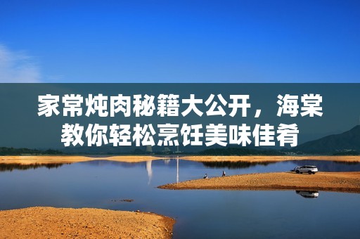 家常炖肉秘籍大公开，海棠教你轻松烹饪美味佳肴