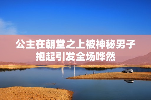 公主在朝堂之上被神秘男子抱起引发全场哗然