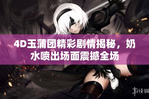 4D玉蒲团精彩剧情揭秘，奶水喷出场面震撼全场