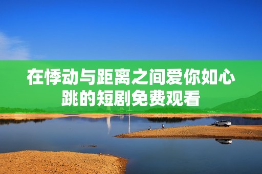 在悸动与距离之间爱你如心跳的短剧免费观看