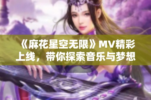 《麻花星空无限》MV精彩上线，带你探索音乐与梦想的奇妙旅程