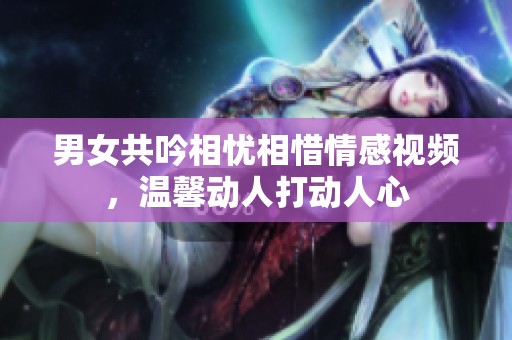 男女共吟相忧相惜情感视频，温馨动人打动人心