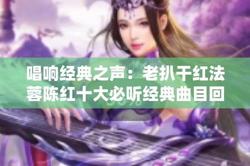 唱响经典之声：老扒干红法蓉陈红十大必听经典曲目回顾