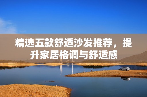 精选五款舒适沙发推荐，提升家居格调与舒适感