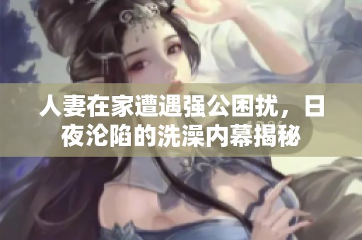 人妻在家遭遇强公困扰，日夜沦陷的洗澡内幕揭秘