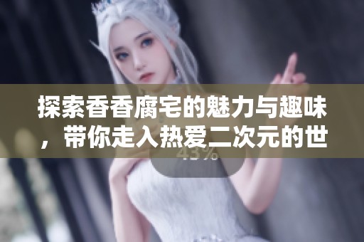 探索香香腐宅的魅力与趣味，带你走入热爱二次元的世界