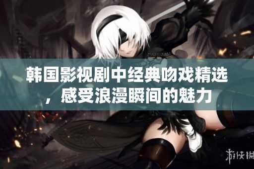 韩国影视剧中经典吻戏精选，感受浪漫瞬间的魅力
