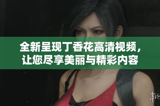 全新呈现丁香花高清视频，让您尽享美丽与精彩内容