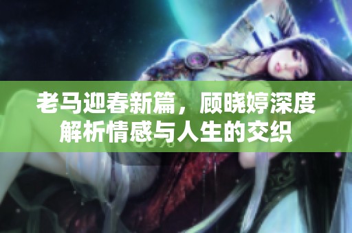 老马迎春新篇，顾晓婷深度解析情感与人生的交织