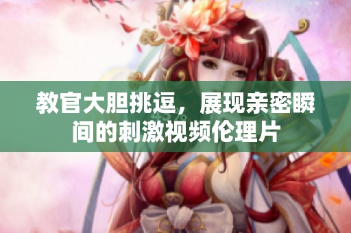 教官大胆挑逗，展现亲密瞬间的刺激视频伦理片