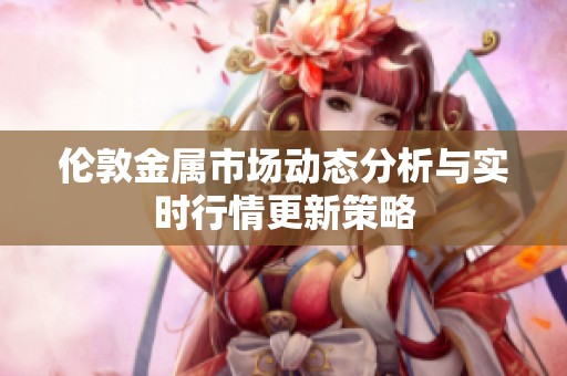 伦敦金属市场动态分析与实时行情更新策略