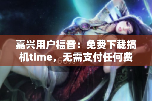 嘉兴用户福音：免费下载搞机time，无需支付任何费用！