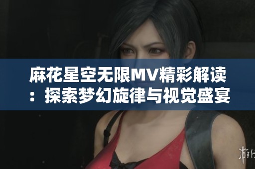 麻花星空无限MV精彩解读：探索梦幻旋律与视觉盛宴的完美结合