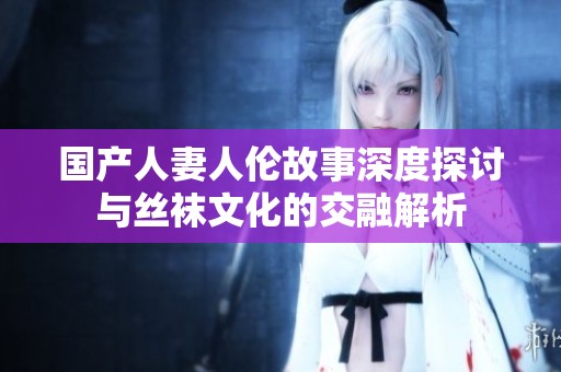 国产人妻人伦故事深度探讨与丝袜文化的交融解析
