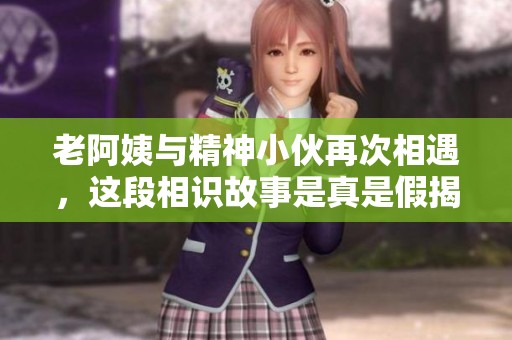 老阿姨与精神小伙再次相遇，这段相识故事是真是假揭秘