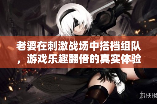 老婆在刺激战场中搭档组队，游戏乐趣翻倍的真实体验