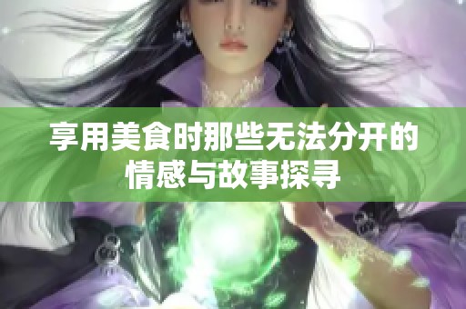 享用美食时那些无法分开的情感与故事探寻