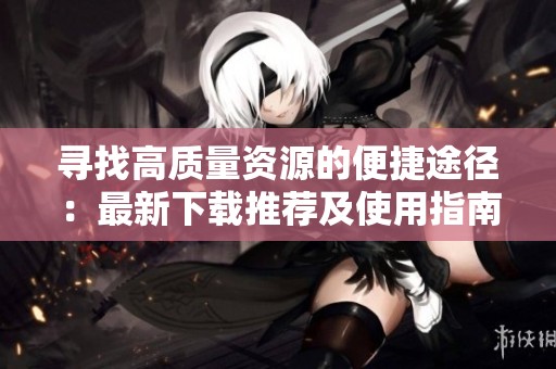 寻找高质量资源的便捷途径：最新下载推荐及使用指南