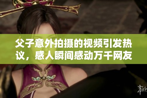 父子意外拍摄的视频引发热议，感人瞬间感动万千网友