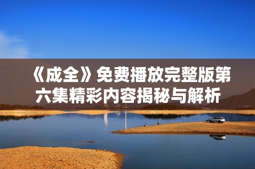 《成全》免费播放完整版第六集精彩内容揭秘与解析