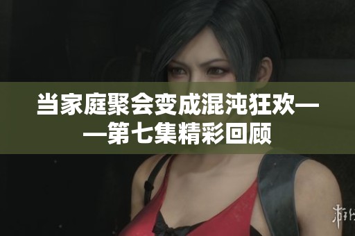当家庭聚会变成混沌狂欢——第七集精彩回顾
