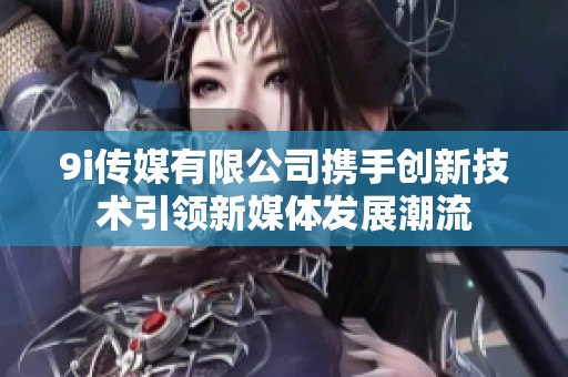 9i传媒有限公司携手创新技术引领新媒体发展潮流