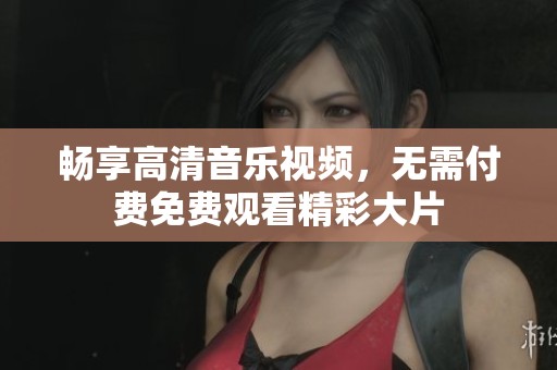 畅享高清音乐视频，无需付费免费观看精彩大片
