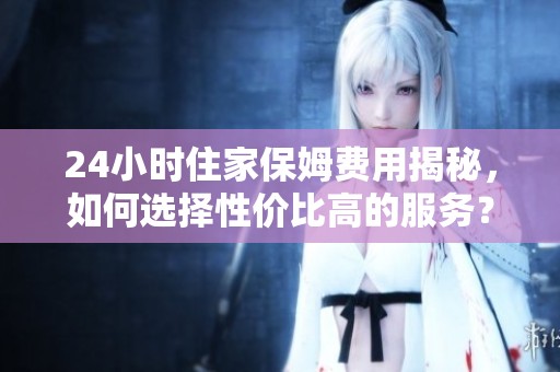 24小时住家保姆费用揭秘，如何选择性价比高的服务？