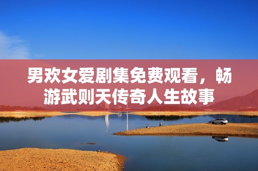 男欢女爱剧集免费观看，畅游武则天传奇人生故事