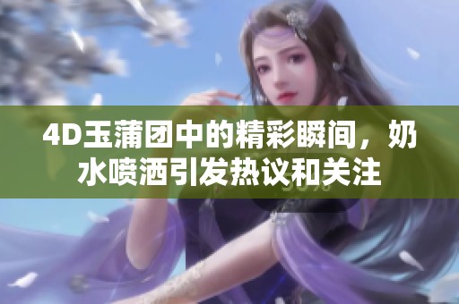 4D玉蒲团中的精彩瞬间，奶水喷洒引发热议和关注
