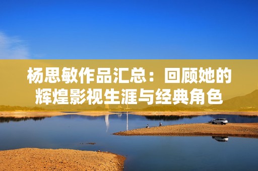 杨思敏作品汇总：回顾她的辉煌影视生涯与经典角色