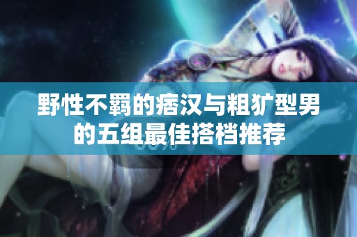 野性不羁的痞汉与粗犷型男的五组最佳搭档推荐