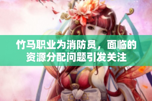 竹马职业为消防员，面临的资源分配问题引发关注