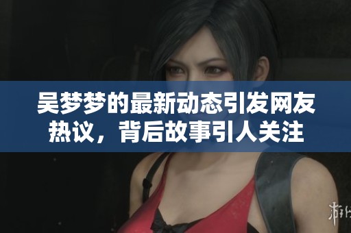 吴梦梦的最新动态引发网友热议，背后故事引人关注