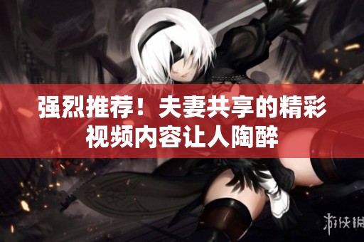 强烈推荐！夫妻共享的精彩视频内容让人陶醉