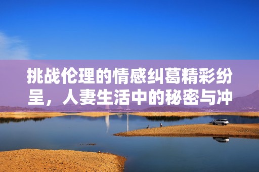 挑战伦理的情感纠葛精彩纷呈，人妻生活中的秘密与冲突