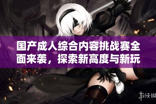 国产成人综合内容挑战赛全面来袭，探索新高度与新玩法