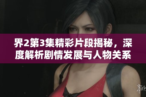 界2第3集精彩片段揭秘，深度解析剧情发展与人物关系