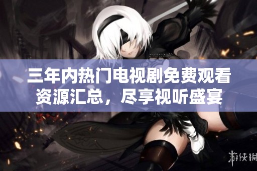 三年内热门电视剧免费观看资源汇总，尽享视听盛宴