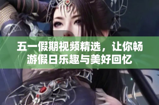 五一假期视频精选，让你畅游假日乐趣与美好回忆