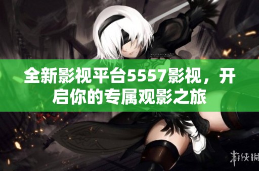 全新影视平台5557影视，开启你的专属观影之旅