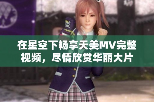 在星空下畅享天美MV完整视频，尽情欣赏华丽大片