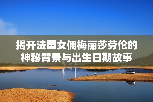 揭开法国女佣梅丽莎劳伦的神秘背景与出生日期故事