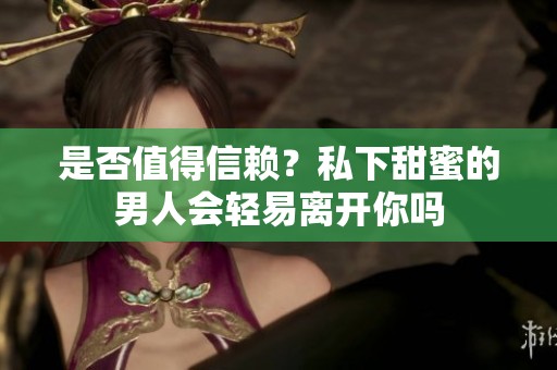 是否值得信赖？私下甜蜜的男人会轻易离开你吗