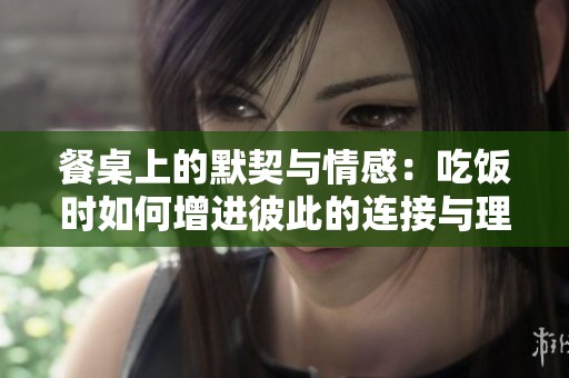 餐桌上的默契与情感：吃饭时如何增进彼此的连接与理解